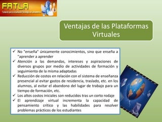 Ventajas de las Plataformas
                                         Virtuales

 No "enseña" únicamente conocimientos, sino que enseña a
  "aprender a aprender
 Atención a las demandas, intereses y aspiraciones de
  diversos grupos por medio de actividades de formación y
  seguimiento de la misma adaptadas
 Reducción de costos en relación con el sistema de enseñanza
  presencial al evitar gastos de residencia, traslado, etc. en los
  alumnos, al evitar el abandono del lugar de trabajo para un
  tiempo de formación, etc.
 Los altos costos iniciales son reducidos tras un corto rodaje
 El aprendizaje virtual incrementa la capacidad de
  pensamiento crítico y las habilidades para resolver
  problemas prácticos de los estudiantes
 