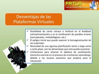 Desventajas de las
Plataformas Virtuales
       Posibilidad de cierto retraso o lentitud en el feedback
        (retroalimentación) y en la rectificación de posibles errores
        (conceptuales, metodológicos, etc.)
       El peligro inicial que puede suponer la homogeneización de
        los materiales
       Necesidad de una rigurosa planificación tanto a largo como
        a corto plazo, con las desventajas que esto puede ocasionar
       Limitaciones para alcanzar el objetivo de socialización,
        elemento esencial en el proceso de enseñanza/ aprendizaje,
        debido a las escasas ocasiones que propicia para la
        interacción
 