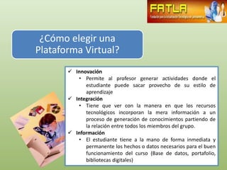 ¿Cómo elegir una
Plataforma Virtual?
        Innovación
          • Permite al profesor generar actividades donde el
             estudiante puede sacar provecho de su estilo de
             aprendizaje
        Integración
          • Tiene que ver con la manera en que los recursos
             tecnológicos incorporan la mera información a un
             proceso de generación de conocimientos partiendo de
             la relación entre todos los miembros del grupo.
        Información
          • El estudiante tiene a la mano de forma inmediata y
             permanente los hechos o datos necesarios para el buen
             funcionamiento del curso (Base de datos, portafolio,
             bibliotecas digitales)
 