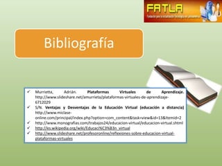 Bibliografía

   Murrietta,      Adrián.       Plataformas     Virtuales      de      Aprendizaje.
    http://www.slideshare.net/amurrieta/plataformas-virtuales-de-aprendizaje-
    6712029
   S/N. Ventajas y Desventajas de la Educación Virtual (educación a distancia)
    http://www.miclase-
    online.com/principal/index.php?option=com_content&task=view&id=13&Itemid=2
   http://www.monografias.com/trabajos24/educacion-virtual/educacion-virtual.shtml
   http://es.wikipedia.org/wiki/Educaci%C3%B3n_virtual
   http://www.slideshare.net/profesoronline/reflexiones-sobre-educacion-virtual-
    plataformas-virtuales
 