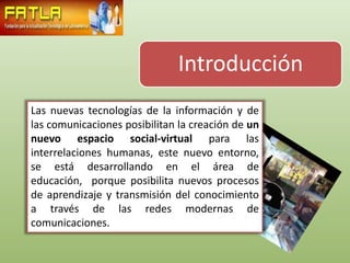 Introducción
Las nuevas tecnologías de la información y de
las comunicaciones posibilitan la creación de un
nuevo espacio social-virtual para las
interrelaciones humanas, este nuevo entorno,
se está desarrollando en el área de
educación, porque posibilita nuevos procesos
de aprendizaje y transmisión del conocimiento
a través de las redes modernas de
comunicaciones.
 
