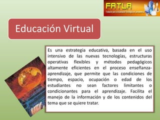 Educación Virtual
       Es una estrategia educativa, basada en el uso
       intensivo de las nuevas tecnologías, estructuras
       operativas flexibles y métodos pedagógicos
       altamente eficientes en el proceso enseñanza-
       aprendizaje, que permite que las condiciones de
       tiempo, espacio, ocupación o edad de los
       estudiantes no sean factores limitantes o
       condicionantes para el aprendizaje. Facilita el
       manejo de la información y de los contenidos del
       tema que se quiere tratar.
 