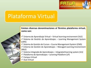 Plataforma Virtual
     Existen diversas denominaciones al Término plataforma virtual,
     como son:

      Entorno de Aprendizaje Virtual – Virtual learning environment (VLE)
      Sistema de Gestión de Aprendizajes – Learning Management System
     (LMS)
      Sistema de Gestión de Cursos – Course Management System (CMS)
      Entorno de Gestión de Aprendizajes – Managed Learning Environment
     (MLE)
      Sistema Integrado de Aprendizajes – Integrated learning system (ILS)
      Plataforma de Aprendizajes – Leraning Plataform (LP)
      Campus Virtual
      Aula Virtual
 