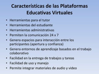 Características de las Plataformas Educativas Virtuales Herramientas para el tutor Herramientas del estudiante Herramientas administrativas Permiten la comunicación 24 x 7 Genera espacios para interacción entre los participantes (apertura y confianza) Genera entornos de aprendizaje basados en el trabajo colaborativo Facilidad en la entrega de trabajos y tareas Facilidad de uso y manejo Permite integrar materiales de audio y video