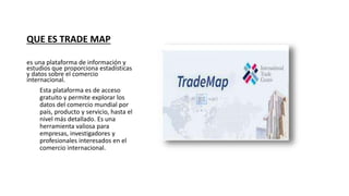 QUE ES TRADE MAP
es una plataforma de información y
estudios que proporciona estadísticas
y datos sobre el comercio
internacional.
Esta plataforma es de acceso
gratuito y permite explorar los
datos del comercio mundial por
país, producto y servicio, hasta el
nivel más detallado. Es una
herramienta valiosa para
empresas, investigadores y
profesionales interesados en el
comercio internacional.
 