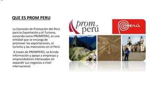 QUE ES PROM PERU
La Comisión de Promoción del Perú
para la Exportación y el Turismo,
conocida como PROMPERÚ, es una
entidad que se encarga de
promover las exportaciones, el
turismo y las inversiones en el Perú.
A través de PROMPERÚ, se brinda
información y apoyo a empresas y
emprendedores interesados en
expandir sus negocios a nivel
internacional.
 