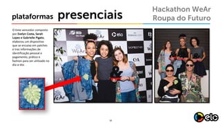 16
presenciaisplataformas
Hackathon WeAr
Roupa do Futuro
O	time	vencedor composto
por Evelyn	Costa,	Sarah	
Lopes e	Gabrielle	Pigato,	
elaborou um dispositivo
que se	encaixa em	patches	
e	traz informações de	
identificação pessoal e	
pagamento,	prático e	
fashion para ser	utilizado no
dia-a-dia.
 