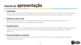 17
apresentaçãoresumo da
• Colaboração
Quando	se	fala sobre	transformação digital	ou	inovação quase sempre pensamos	que a	única maneira de	fazê-la	
é criando um produto inédito e	promissor.	Dê foco na colaboração com	empresas,	startups e	comunidades.
• Objetivos e	valores claros
Por mais simples	que pareça,	o	empreendedor precisa ter	claro o	que ele espera do	envolvimento e,	
principalmente,	como quer ser	percebido pela comunidade.
• Empoderamento
Empoderamento é uma prática de	gestão que pressupõe compartilhamento de	informação,	recompensas e	dar
poder	ao participante para que ele tenha iniciativa e	tome	decisões para resolver	problemas e	melhorar
processos.	
• Promova Hackathons e	Meetups
Experimente internamente fornecendo um ou	mais dias	”livres”	para que seus colaboradores promovam
hackathons e/ou	meetups.
 