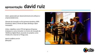 2
david	ruizapresentação
Geek,	apaixonado por desenvolvimento de	software	e	
empreendedorismo.	
Gerente de	Inovação na Elo	(primeira bandeira 100%	
brasileira),	lidera a	frente de	Open	Banking	e	Open	
Innovation.	
Antes,	trabalhou como CTO	da	Ingresse (Empresa
Endeavor)	e	como Consultor no Centro de	Inovação da	
Telefônica Digital	Brasil,	atuando em	projetos como
Firefox OS	e	Internet	of	Things	(iot).
david.ruiz@elo.com.br
@wupsbr
 