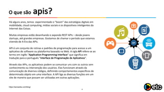 4
apis?O	que são
Há alguns anos,	temos experimentado o	“boom”	das	estratégias digitais em	
mobilidade,	cloud computing,	mídias sociais e	os	dispositivos inteligentes da	
Internet	das	Coisas.	
Muitas empresas estão desenhando e	expondo REST	APIs – desde jovens
startups,	até grandes	empresas.	Gostamos de	chamar o	período que estamos	
vivendo de	A	Era das	APIs.
API	é um conjunto de	rotinas e	padrões de	programação para acesso a	um
aplicativo de	software	ou	plataforma baseado na Web.	A	sigla API refere-se	ao
termo em	inglês "Application	Programming	Interface"	que significa em	
tradução para o	português "Interface	de	Programação de	Aplicativos".
Através das	APIs,	os	aplicativos podem se	comunicar uns	com	os	outros sem
conhecimento ou	intervenção dos	usuários.	Elas	funcionam através da	
comunicação de	diversos códigos,	definindo comportamentos específicos de	
determinado objeto em	uma interface.	A	API	liga	as	diversas funções em	um
site	de	maneira que possam ser	utilizadas em	outras aplicações.	
https://sensedia.com/blog/
 
