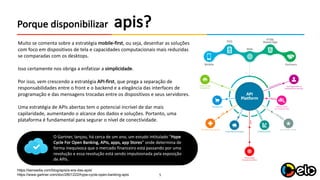 5
apis?Porque	disponibilizar
Muito se	comenta sobre	a	estratégia mobile-first,	ou	seja,	desenhar as	soluções
com	foco em	dispositivos de	tela e	capacidades computacionais mais reduzidas
se	comparadas com	os	desktops.
Isso certamente nos	obriga a	enfatizar a	simplicidade.
Por isso,	vem crescendo	a	estratégia API-first,	que prega a	separação de	
responsabilidades entre	o	front	e	o	backend e	a	elegância das	interfaces	de	
programação e	das	mensagens trocadas entre	os	dispositivos e	seus servidores.
Uma	estratégia de	APIs abertas tem o	potencial incrível de	dar mais
capilaridade,	aumentando o	alcance dos	dados e	soluções.	Portanto,	uma
plataforma é fundamental	para segurar o	nível de	conectividade.
https://sensedia.com/blog/apis/a-era-das-apis/
https://www.gartner.com/doc/2801222/hype-cycle-open-banking-apis
O	Gartner,	lançou,	há cerca de	um ano,	um estudo intitulado “Hype
Cycle For	Open	Banking,	APIs,	apps,	app Stores”	onde	determina de	
forma inequívoca que o	mercado financeiro está passando por uma
revolução e	essa revolução está sendo impulsionada pela exposição
de	APIs.
 