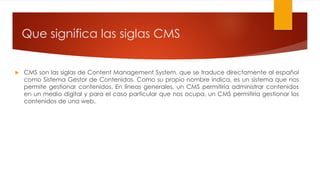  CMS son las siglas de Content Management System, que se traduce directamente al español
como Sistema Gestor de Contenidos. Como su propio nombre indica, es un sistema que nos
permite gestionar contenidos. En líneas generales, un CMS permitiría administrar contenidos
en un medio digital y para el caso particular que nos ocupa, un CMS permitiría gestionar los
contenidos de una web.
Que significa las siglas CMS
 