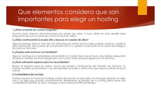 Que elementos considera que son
importantes para elegir un hosting
1 ¿Tiene un panel de control amigable?
Muchos hosts ofrecen demostraciones por medio de video o tours. Fíjate en este detalle para
asegurarte de que su panel de control es fácil de utilizar.
2 ¿Estás construyendo tu propio sitio y buscas un creador de sitios?
Algunos hostings ofrecen este tipo de softwares por medio de los cuales puedes construir y publicar
sitios fácilmente. Esto puede ser sumamente útil si no quieres involucrarte en la parte tecnológica
de crear un sitio web.
3 ¿Puedes subir archivos con facilidad?
Algunos hostings son compatibles únicamente con ciertos tipos de archivos. Aquí debes asegurarte
de que el creador de sitios trabaje bien con tu host antes de que pagues por sus servicios.
4 ¿Tiene suficiente espacio para tus necesidades?
Revisa el espacio para los datos, ancho de banda y limitaciones de tamaño de archivos. Tu
hosting necesita acomodarse a tus necesidades actuales y darte más que espacio suficiente para
crecer.
5 Confiabilidad del servidor.
Puedes esperar en todos los hostings caídas del servidor ocasionales, sin embargo debería ser algo
raro y no algo que suceda continuamente. Idealmente, el servidor de tu hosting debe tener una
confiabilidad del 99%, es decir, trabajar (o estar arriba) el 99% del tiempo.
 