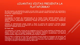 ¿CUANTAS VISTAS PRESENTA LA
PLATAFORMA?
De esta manera, una plataforma cuenta con dos vistas: una para la administración de contenidos y
otra para la visualización de la tienda de parte de los usuarios, ambas conocidas como: Back-end y
Front-end, respectivamente.
El Back-end:
Corresponde al módulo de administración de la tienda virtual, también llamado vista de
administrador. En esta vista, el administrador del comercio puede dar de alta los productos,
definir precios, promociones, administrar niveles de usuarios, ver estadísticas, tendencias,
etcétera.
Además, el administrador puede revisar y llevar el control del inventario. Existen algunas
plataformas que permiten la integración con otros sistemas de la empresa, como por ejemplo:
inventario, finanzas, entre otras.
El Front-end:
Corresponde a la tienda virtual que se despliega en el sitio, la que también es llamada vista de
usuario. En esta vista, los clientes interactúan y realizan compras en el comercio a través de la
tienda virtual. Aquí, se pueden desplegar los productos, precios y promociones. Los usuarios
también pueden registrarse y darse de alta para realizar compras.
Para acceder a cualquiera de las vistas, es necesario hacerlo desde un navegador de Internet, sin
embargo, en el caso de la vista de administración o Front-end, se requiere de un usuario y
contraseña. Las empresas pueden definir roles y perfiles para cada empleado con el objetivo de
restringir el acceso a ciertas secciones del Back-end
 