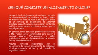 ¿EN QUÉ CONSISTE UN ALOJAMIENTO ONLINE?
Un servicio de alojamiento de archivos, servicio
de almacenamiento de archivos en línea, centro
de medios en línea, la nube o en inglés el cloud
es un servicio de alojamiento de Internet
diseñado específicamente para alojar contenido
estático, mayormente archivos grandes, que no
son páginas web.
En general, estos servicios permiten acceso web
y ftp. Pueden estar optimizados para servir a
muchos usuarios ("alojamiento") o estar
optimizados para el almacenamiento de usuario
único ("almacenamiento").
Algunos servicios relacionados son el
alojamiento de videos, alojamiento de imágenes,
el almacenamiento virtual y el copiado de
seguridad remoto.
 