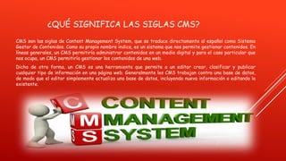 ¿QUÉ SIGNIFICA LAS SIGLAS CMS?
CMS son las siglas de Content Management System, que se traduce directamente al español como Sistema
Gestor de Contenidos. Como su propio nombre indica, es un sistema que nos permite gestionar contenidos. En
líneas generales, un CMS permitiría administrar contenidos en un medio digital y para el caso particular que
nos ocupa, un CMS permitiría gestionar los contenidos de una web.
Dicho de otra forma, un CMS es una herramienta que permite a un editor crear, clasificar y publicar
cualquier tipo de información en una página web. Generalmente los CMS trabajan contra una base de datos,
de modo que el editor simplemente actualiza una base de datos, incluyendo nueva información o editando la
existente.
 