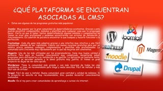 ¿QUÉ PLATAFORMA SE ENCUENTRAN
ASOCIADAS AL CMS?
 Estos son algunos de los programas gratuitos más populares:
Joomla: Muy popular por la gran comunidad de desarrolladores existentes. Gracias a esto
podrás encontrar componentes, módulos y plantillas para cualquier cosa que te propongas
hacer. Cierto es que al haber tantos desarrolladores algunos módulos o componentes no
tienen un nivel muy profesional y podemos encontrarnos con errores de instalación o
funcionamiento. Es cuestión de paciencia encontrar lo que busques y hacerlo funcionar a la
perfección.
Prestashop: Cada día gana más adeptos gracias a una interfaz muy intuitiva y una fácil
instalación, además de ser rapídisima. Cuenta con menos recursos gratuitos pero por un
módico precio podemos conseguir complementos y plantillas muy profesionales. La
comunidad está creciendo muy rápidamente por lo que las mejoras son constantes.
Magento: Una de las más utilizadas por los programadores, tiene muy buena calidad y
potencia. Pero para mi humilde conocimiento muy complicada, necesitarás saber
programar para enfrentarte a su instalación y su gestión. La aplicación es bastante lenta,
necesitarás un servidor potente y la demo gratuita muy justita. Si tienes un gran
proyecto no dejes de ver esta opción.
Wordpress: Tiene la comunidad más grande y con más recursos de todas las cms
existentes, si bien, es recomendable para blogs y webs sencillas. Fácil de instalar y más
fácil aún de utilizar.
Drupal: Fácil de usar e instalar. Buena comunidad, gran cantidad y calidad de módulos. Si
tu proyecto es sencillo es muy recomendable, sino, puedes necesitar conocimientos
avanzados.
Moodle: Es el rey para crear comunidades de aprendizaje o cursos vía internet.
 