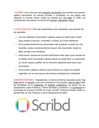 1) SCRIBD: es un sitio web para compartir documentos que permite a los usuarios 
publicar documentos de diversos formatos e incrustarlos en una página web 
utilizando su formato iPaper. Scribd fue fundada por Trip Adler en 2006. Los 
competidores más notorios de Scribd son Docstoc, WePapers e Issuu 
. 
2) CARACTERISTICAS: Entre las características más importantes que presenta son 
las siguientes: 
 Una vez publicado el documento cualquier usuario lo podrá votar al estilo 
digg, añadirlo a favoritos, comentarlo y enviarlo por correo electrónico. 
 En la portada tendremos los documentos más populares e incluso los más 
recientes, aunque siempre podremos buscar más documentos desde los 
filtros sociales o los directorios. 
 Cada usuario dispone de su propio perfil donde entre otras cosas dispone de 
un listado de los documentos subidos aunque se podrá hacer un seguimiento 
por rss de nuestros perfiles. No es necesario registrarse para poder subir 
documentos. 
 Como puntos negativos tenemos que el entorno de usuario es bastante 
mejorable y no se recomiendo subir archivos protegidos por contraseña. 
3)RESEÑA HISTORICA: Originalmente, la idea de Scribd fue inspirada cuando Trip 
Adler estuvo en Harvard y tuvo una conversación con su padre, John R. Adler sobre 
las dificultades de la publicación de artículos académicos. Se asoció con los 
cofundadores Jared Friedman y Tikhon Bernstam y asistieron a Y Combinator en 
Cambridge en el verano de 2006. En marzo de 2007, Scribd fue lanzado desde un 
apartamento de San Francisco y creció rápidamente en tráfico 
 