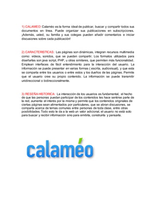 1) CALAMEO: Calaméo es la forma ideal de publicar, buscar y compartir todos sus 
documentos en línea. Puede organizar sus publicaciones en subscripciones. 
¡Además, usted, su familia y sus colegas pueden añadir comentarios e iniciar 
discusiones sobre cada publicación! 
2) CARACTERISTICAS: Las páginas son dinámicas, integran recursos multimedia 
como: videos, sonidos, que se pueden compartir. Los formatos utilizados para 
diseñarlas son java script, PHP, u otras similares, que permiten más funcionalidad. 
Emplean interfaces de fácil entendimiento para la interacción del usuario. La 
información se puede presentar en varias formas ( escrita, audiovisual), y que esta 
se comparta entre los usuarios o entre estos y los dueños de las páginas. Permite 
que el usuario cree su propio contenido. La información se puede transmitir 
unidireccional o bidireccionalmente. 
3) RESEÑA HISTORICA: La interacción de los usuarios es fundamental, el hecho 
de que las personas puedan participar de los contenidos les hace sentirse parte de 
la red, aumenta el interés por la misma y permite que los contenidos originales de 
ciertas páginas sean alimentados por particulares, que se abran discusiones, se 
comparta acerca de temas comunes entre personas de toda clase, entre otras 
posibilidades. Todo esto le da a la web un valor adicional, el usuario no está solo 
para buscar y recibir información sino para emitirla, construirla y pensarla. 
 
