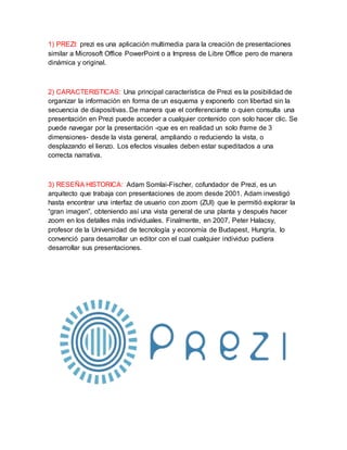 1) PREZI: prezi es una aplicación multimedia para la creación de presentaciones 
similar a Microsoft Office PowerPoint o a Impress de Libre Office pero de manera 
dinámica y original. 
2) CARACTERISTICAS: Una principal característica de Prezi es la posibilidad de 
organizar la información en forma de un esquema y exponerlo con libertad sin la 
secuencia de diapositivas. De manera que el conferenciante o quien consulta una 
presentación en Prezi puede acceder a cualquier contenido con solo hacer clic. Se 
puede navegar por la presentación -que es en realidad un solo frame de 3 
dimensiones- desde la vista general, ampliando o reduciendo la vista, o 
desplazando el lienzo. Los efectos visuales deben estar supeditados a una 
correcta narrativa. 
3) RESEÑA HISTORICA: Adam Somlai-Fischer, cofundador de Prezi, es un 
arquitecto que trabaja con presentaciones de zoom desde 2001. Adam investigó 
hasta encontrar una interfaz de usuario con zoom (ZUI) que le permitió explorar la 
“gran imagen”, obteniendo así una vista general de una planta y después hacer 
zoom en los detalles más individuales. Finalmente, en 2007, Peter Halacsy, 
profesor de la Universidad de tecnología y economía de Budapest, Hungría, lo 
convenció para desarrollar un editor con el cual cualquier individuo pudiera 
desarrollar sus presentaciones. 
 