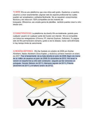 1) WIX: Wix es una plataforma que crea sitios web gratis. Ayudamos a nuestros 
usuarios a crear sorprendentes páginas web de aspecto profesional los cuales 
pueden ser actualizados y editados fácilmente. No se requieren conocimientos 
técnicos y los sitios son 100% compatible con los motores de 
búsqueda. Ofrecemos una amplia gama de plantillas, también puedes crear tu sitio 
desde cero. 
2) CARACTERISTICAS: La plataforma de diseño Wix es totalmente gratuito para 
cualquier usuario en cualquier parte del mundo con internet. Wix es compatible 
con todos los navegadores (Chrome, FF, Internet Explorer, Safarietc). Tu página 
web de Wix permanecerá siempre y gratis si así lo deseas, nunca será eliminada 
ni hay tiempo límite de vencimiento 
3) RESEÑA HISTORICA: Wix fue fundada en octubre de 2006 por Avishai 
Abrahami, Nadav Abrahami Giora Kaplan, y recibió su primera inversión en enero 
de 2007. Tras el lanzamiento de su beta abierta en junio de 2008, llegó a la marca 
de un millón de usuarios en junio de 2009. En diciembre de 2010, Wix lanzó la 
versión en español de su sitio web constructor, seguido por las versiones en 
portugués, francés (febrero de 2011), Alemania (agosto de 2011), Polonia 
(diciembre de 2011) y el italiano (enero de 2012). 
