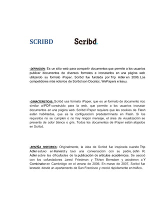 SCRIBD 
-DEFINICION: Es un sitio web para compartir documentos que permite a los usuarios 
publicar documentos de diversos formatos e incrustarlos en una página web 
utilizando su formato iPaper. Scribd fue fundada por Trip Adler en 2006. Los 
competidores más notorios de Scribd son Docstoc, WePapers e Issuu. 
-CARACTERISTICAS: Scribd usa formato iPaper, que es un formato de documento rico 
similar al PDF construido para la web, que permite a los usuarios incrustar 
documentos en una página web. Scribd iPaper requiere que las cookies de Flash 
estén habilitadas, que es la configuración predeterminada en Flash. Si los 
requisitos no se cumplen o no hay ningún mensaje, el área de visualización se 
presenta de color blanco o gris. Todos los documentos de iPaper están alojados 
en Scribd. 
-RESEÑA HISTORICA: Originalmente, la idea de Scribd fue inspirada cuando Trip 
Adler estuvo en Harvard y tuvo una conversación con su padre, John R. 
Adler sobre las dificultades de la publicación de artículos académicos. Se asoció 
con los cofundadores Jared Friedman y Tikhon Bernstam y asistieron a Y 
Combinator en Cambridge en el verano de 2006. En marzo de 2007, Scribd fue 
lanzado desde un apartamento de San Francisco y creció rápidamente en tráfico. 
 