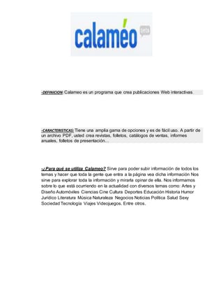 -DEFINICION: Calameo es un programa que crea publicaciones Web interactivas. 
-CARACTERISTICAS: Tiene una amplia gama de opciones y es de fácil uso. A partir de 
un archivo PDF, usted crea revistas, folletos, catálogos de ventas, informes 
anuales, folletos de presentación… 
-¿Para qué se utiliza Calameo? Sirve para poder subir información de todos los 
temas y hacer que toda la gente que entra a la página vea dicha información Nos 
sirve para explorar toda la información y mirarla opinar de ella. Nos informamos 
sobre lo que está ocurriendo en la actualidad con diversos temas como: Artes y 
Diseño Automóviles Ciencias Cine Cultura Deportes Educación Historia Humor 
Jurídico Literatura Música Naturaleza Negocios Noticias Política Salud Sexy 
Sociedad Tecnología Viajes Videojuegos. Entre otros. 
 