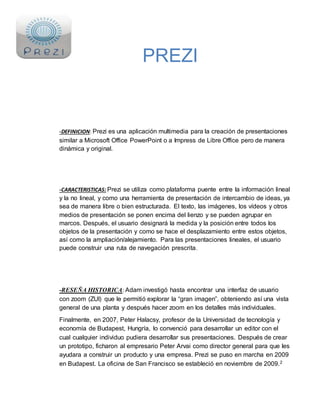 PREZI 
-DEFINICION: Prezi es una aplicación multimedia para la creación de presentaciones 
similar a Microsoft Office PowerPoint o a Impress de Libre Office pero de manera 
dinámica y original. 
-CARACTERISTICAS: Prezi se utiliza como plataforma puente entre la información lineal 
y la no lineal, y como una herramienta de presentación de intercambio de ideas, ya 
sea de manera libre o bien estructurada. El texto, las imágenes, los vídeos y otros 
medios de presentación se ponen encima del lienzo y se pueden agrupar en 
marcos. Después, el usuario designará la medida y la posición entre todos los 
objetos de la presentación y como se hace el desplazamiento entre estos objetos, 
así como la ampliación/alejamiento. Para las presentaciones lineales, el usuario 
puede construir una ruta de navegación prescrita. 
-RESEÑA HISTORICA: Adam investigó hasta encontrar una interfaz de usuario 
con zoom (ZUI) que le permitió explorar la “gran imagen”, obteniendo así una vista 
general de una planta y después hacer zoom en los detalles más individuales. 
Finalmente, en 2007, Peter Halacsy, profesor de la Universidad de tecnología y 
economía de Budapest, Hungría, lo convenció para desarrollar un editor con el 
cual cualquier individuo pudiera desarrollar sus presentaciones. Después de crear 
un prototipo, ficharon al empresario Peter Arvai como director general para que les 
ayudara a construir un producto y una empresa. Prezi se puso en marcha en 2009 
en Budapest. La oficina de San Francisco se estableció en noviembre de 2009.2 
 