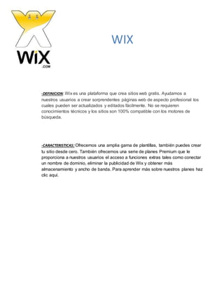 WIX 
-DEFINICION: Wix es una plataforma que crea sitios web gratis. Ayudamos a 
nuestros usuarios a crear sorprendentes páginas web de aspecto profesional los 
cuales pueden ser actualizados y editados fácilmente. No se requieren 
conocimientos técnicos y los sitios son 100% compatible con los motores de 
búsqueda. 
-CARACTERISTICAS: Ofrecemos una amplia gama de plantillas, también puedes crear 
tu sitio desde cero. También ofrecemos una serie de planes Premium que le 
proporciona a nuestros usuarios el acceso a funciones extras tales como conectar 
un nombre de dominio, eliminar la publicidad de Wix y obtener más 
almacenamiento y ancho de banda. Para aprender más sobre nuestros planes haz 
clic aquí. 
