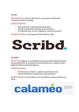SCRIBD: 
DEFINICION: es un sitio muy fácil de usar, y que permite, además de la 
visualización online su descarga. 
CARACTERISTICAS: 
- No hay límites en cuanto al tamaño de archivos. 
- Permite la modificación interactiva de los escritorios. 
- Es totalmente libre, se subir y categorizar cualquier documento. 
RESEÑA HISTORICA: fue fundada por TRIP ADLER en 2006. 
CALAMEO: 
DEFINICION: Calameo, es una plataforma gratuita de edición electrónica donde 
tus documentos PDF se convierten de forma automática en un folleto o revista 
digital con efecto de pasado de páginas. 
CARACTERISTICAS: 
- Permite buscar, compartir, y publicar documentos en línea. 
- Admite comentarios y discusiones en cada publicación. 
RESEÑA HITORICA: Fue fundada en enero de 2008 por mathieu quisefit y jean 
Olivier. 
 