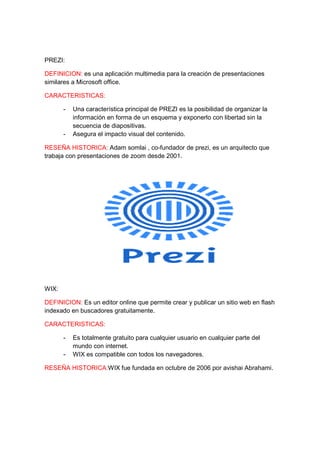 PREZI: 
DEFINICION: es una aplicación multimedia para la creación de presentaciones 
similares a Microsoft office. 
CARACTERISTICAS: 
- Una característica principal de PREZI es la posibilidad de organizar la 
información en forma de un esquema y exponerlo con libertad sin la 
secuencia de diapositivas. 
- Asegura el impacto visual del contenido. 
RESEÑA HISTORICA: Adam somlai , co-fundador de prezi, es un arquitecto que 
trabaja con presentaciones de zoom desde 2001. 
WIX: 
DEFINICION: Es un editor online que permite crear y publicar un sitio web en flash 
indexado en buscadores gratuitamente. 
CARACTERISTICAS: 
- Es totalmente gratuito para cualquier usuario en cualquier parte del 
mundo con internet. 
- WIX es compatible con todos los navegadores. 
RESEÑA HISTORICA:WIX fue fundada en octubre de 2006 por avishai Abrahami. 
 