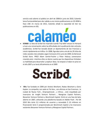 servicio está abierto al público en abril de 2008.En junio de 2010, Calaméo 
lanza funcionalidad para dar cabida a uno mismo publicaciones en CD-ROM o 
llave USB .En marzo de 2011, Calaméo añade la capacidad de leer las 
publicaciones en IOS. 
 SCRIBD: La idea de Scribd fue inspirada cuando Trip Adler estuvo en Harvard 
y tuvo una conversación sobre las dificultades de la publicación den artículos 
académicos. Scribd fue lanzado desde un Apartamento de San Francisco y 
creció rápidamente en tráfico. En 2008, figuraba como uno de los 20 sitios de 
redes sociales más visitados según Comscore.4 En junio de 2009, Scribd lanzó 
Scribd Store. PREZI Adam Somlai-Fischer y Peter Halacsy comenzaron 
creando prezi. mientras ellos se dieron cuenta que las diapositivas limitaban 
su habilidad para desarrollar y explicar ideas. Se empezó a trabar en prezi en 
el año 2007 y se lanzó oficialmente en el 2009 
 Wix: fue fundada en 2006 por Avishai Abrahami, Nadav Abrahami y Giora 
Kaplan. La compañía, con sede en Tel Aviv , con oficinas en San Francisco , la 
ciudad de Nueva York , Dnipropetrovsk , y Vilnius , está respaldada por 
inversores de Insight Venture Partners , Mangrove Capital Partners, 
Bessemer Venture Partners y Benchmark Capital. Entró en una fase de beta 
abierta en 2007, utilizando una plataforma basada en Adobe Flash . Por 04 
2010 Wix tenía 3,5 millones de usuarios y recaudado $ 10 millones en 
financiación Serie C proporcionada por Benchmark Capital y los inversores 
existentes Bessemer Venture Partners y Mangrove Capital Partners. 
 