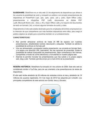 SLIDESHARE: SlideShare es un sitio web 2.0 de alojamiento de diapositivas que ofrece a 
los usuarios la posibilidad de subir y compartir en público o en privado presentaciones de 
diapositivas en PowerPoint (.ppt, .pps, .pptx, .ppsx, .pot y .potx), Open Office (.odp); 
presentaciones e infografías PDF (.pdf); documentos en Adobe PDF 
(.pdf), Microsoft Word (.doc, .docx y .rtf) y Open Office (.odt) y la mayoría de documentos 
de texto sin formato (.txt), e incluso algunos formatos de audio y vídeo. 
Originalmente el sitio web estaba destinado para los empleados del ámbito empresarial con 
la intención de que compartieran con más facilidad diapositivas entre ellos, pero luego el 
público objetivo se amplió para convertirse también en un entretenimiento. 
CARACTERISTICAS: 
 Nos permite almacenar archivos de hasta 20 MB de espacio con nuestras 
presentaciones, añadiéndoles nombre, descripción y etiquetas. También se admite la 
posibilidad de archivos en formato pdf. 
 Una vez almacenada y procesada nuestra presentación, se convierte en formato flash, 
y le asigna una dirección URL (permalink). No hay opciones de privacidad. Existe la 
posibilidad de realizar búsquedas de presentaciones, dejar comentarios a las mismas, 
compartirlas a través de correo electrónico o incrustarlas en nuestra página web. 
 Además te permite incrustar las presentaciones que has subido a tu propia página 
web, blog o wiki. También permite enviar por e-mail el link de la presentación. 
RESEÑA HISTORICA: SlideShare fue lanzado el 4 de octubre de 2006. Este sitio web es 
considerado similar a YouTube, pero de uso orientado a las presentaciones de series de 
diapositivas. 
El sitio web recibe alrededor de 56 millones de visitantes únicos al mes y alrededor de 16 
millones de usuarios registrados. El 4 de mayo de 2012 fue adquirida por LinkedIn. Los 
principales competidores de este servicio son Scribd, Issuu y Docstoc. 
 