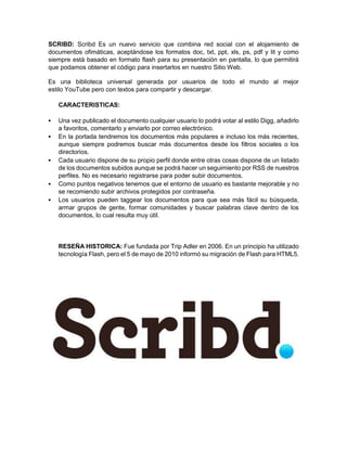 SCRIBD: Scribd Es un nuevo servicio que combina red social con el alojamiento de 
documentos ofimáticas, aceptándose los formatos doc, txt, ppt, xls, ps, pdf y lit y como 
siempre está basado en formato flash para su presentación en pantalla, lo que permitirá 
que podamos obtener el código para insertarlos en nuestro Sitio Web. 
Es una biblioteca universal generada por usuarios de todo el mundo al mejor 
estilo YouTube pero con textos para compartir y descargar. 
CARACTERISTICAS: 
 Una vez publicado el documento cualquier usuario lo podrá votar al estilo Digg, añadirlo 
a favoritos, comentarlo y enviarlo por correo electrónico. 
 En la portada tendremos los documentos más populares e incluso los más recientes, 
aunque siempre podremos buscar más documentos desde los filtros sociales o los 
directorios. 
 Cada usuario dispone de su propio perfil donde entre otras cosas dispone de un listado 
de los documentos subidos aunque se podrá hacer un seguimiento por RSS de nuestros 
perfiles. No es necesario registrarse para poder subir documentos. 
 Como puntos negativos tenemos que el entorno de usuario es bastante mejorable y no 
se recomiendo subir archivos protegidos por contraseña. 
 Los usuarios pueden taggear los documentos para que sea más fácil su búsqueda, 
armar grupos de gente, formar comunidades y buscar palabras clave dentro de los 
documentos, lo cual resulta muy útil. 
RESEÑA HISTORICA: Fue fundada por Trip Adler en 2006. En un principio ha utilizado 
tecnología Flash, pero el 5 de mayo de 2010 informó su migración de Flash para HTML5. 
 