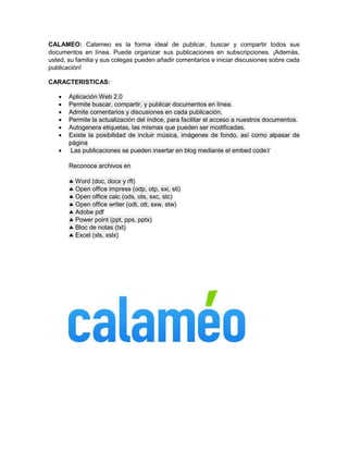 CALAMEO: Calameo es la forma ideal de publicar, buscar y compartir todos sus 
documentos en línea. Puede organizar sus publicaciones en subscripciones. ¡Además, 
usted, su familia y sus colegas pueden añadir comentarios e iniciar discusiones sobre cada 
publicación! 
CARACTERISTICAS: 
 Aplicación Web 2.0 
 Permite buscar, compartir, y publicar documentos en línea. 
 Admite comentarios y discusiones en cada publicación. 
 Permite la actualización del índice, para facilitar el acceso a nuestros documentos. 
 Autogenera etiquetas, las mismas que pueden ser modificadas. 
 Existe la posibilidad de incluir música, imágenes de fondo, así como alpasar de 
página 
 Las publicaciones se pueden insertar en blog mediante el embed code 
Reconoce archivos en 
 Word (doc, docx y rft) 
 Open office impress (odp, otp, sxi, sti) 
 Open office calc (ods, ots, sxc, stc) 
 Open office writer (odt, ott, sxw, stw) 
 Adobe pdf 
 Power point (ppt, pps, pptx) 
 Bloc de notas (txt) 
 Excel (xls, xslx) 
 