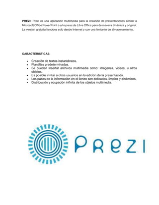 PREZI: Prezi es una aplicación multimedia para la creación de presentaciones similar a 
Microsoft Office PowerPoint o a Impress de Libre Office pero de manera dinámica y original. 
La versión gratuita funciona solo desde Internet y con una limitante de almacenamiento. 
CARACTERISTICAS: 
 Creación de textos instantáneos. 
 Plantillas predeterminadas. 
 Se pueden insertar archivos multimedia como: imágenes, videos, u otros 
objetos. 
 Es posible invitar a otros usuarios en la edición de la presentación. 
 Los pasos de la información en el lienzo son delicados, limpios y dinámicos. 
 Distribución y ocupación infinita de los objetos multimedia. 
 