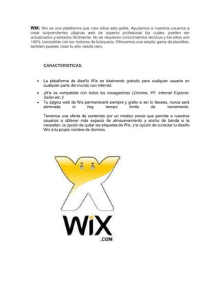 WIX: Wix es una plataforma que crea sitios web gratis. Ayudamos a nuestros usuarios a 
crear sorprendentes páginas web de aspecto profesional los cuales pueden ser 
actualizados y editados fácilmente. No se requieren conocimientos técnicos y los sitios son 
100% compatible con los motores de búsqueda. Ofrecemos una amplia gama de plantillas, 
también puedes crear tu sitio desde cero. 
CARACTERISTICAS: 
 La plataforma de diseño Wix es totalmente gratuito para cualquier usuario en 
cualquier parte del mundo con internet. 
 ¡Wix es compatible con todos los navegadores (Chrome, FF, Internet Explorer, 
Safari etc.)! 
 Tu página web de Wix permanecerá siempre y gratis si así lo deseas, nunca será 
eliminada ni hay tiempo límite de vencimiento. 
Tenemos una oferta de contenido por un módico precio que permite a nuestros 
usuarios a obtener más espacio de almacenamiento y ancho de banda si la 
necesitan, la opción de quitar las etiquetas de Wix, y la opción de conectar tu diseño 
Wix a tu propio nombre de dominio. 
 