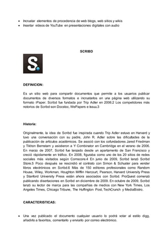  Incrustar elementos de procedencia de web blogs, web sitios y wikis 
 Insertar videos de YouTube en presentaciones digitales con audio 
SCRIBD 
DEFINICION: 
Es un sitio web para compartir documentos que permite a los usuarios publicar 
documentos de diversos formatos e incrustarlos en una página web utilizando su 
formato iPaper. Scribd fue fundada por Trip Adler en 2006.2 Los competidores más 
notorios de Scribd son Docstoc, WePapers e Issuu.3 
Historia: 
Originalmente, la idea de Scribd fue inspirada cuando Trip Adler estuvo en Harvard y 
tuvo una conversación con su padre, John R. Adler sobre las dificultades de la 
publicación de artículos académicos. Se asoció con los cofundadores Jared Friedman 
y Tikhon Bernstam y asistieron a Y Combinator en Cambridge en el verano de 2006. 
En marzo de 2007, Scribd fue lanzado desde un apartamento de San Francisco y 
creció rápidamente en tráfico. En 2008, figuraba como uno de los 20 sitios de redes 
sociales más visitados según Comscore.4 En junio de 2009, Scribd lanzó Scribd 
Store.5 Poco después se rescindió el contrato con Simon & Schuster para vender 
libros electrónicos en Scribd.6 Más de 150 editores profesionales como Random 
House, Wiley, Workman, Houghton Mifflin Harcourt, Pearson, Harvard University Press 
y Stanford University Press están ahora asociados con Scribd. ProQuest comenzó 
publicando disertaciones en Scribd en diciembre de 2009. En octubre de 2009, Scribd 
lanzó su lector de marca para las compañías de medios con New York Times, Los 
Angeles Times, Chicago Tribune, The Huffington Post, TechCrunch y MediaBistro. 
CARACTERISTICAS: 
 Una vez publicado el documento cualquier usuario lo podrá votar al estilo digg, 
añadirlo a favoritos, comentarlo y enviarlo por correo electrónico. 
 