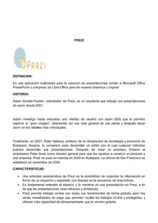 PREZI 
DEFINICION: 
Es una aplicación multimedia para la creación de presentaciones similar a Microsoft Office 
PowerPoint o a Impress de Libre Office pero de manera dinámica y original 
HISTORIA: 
Ádam Somlai-Fischer, cofundador de Prezi, es un arquitecto que trabaja con presentaciones 
de zoom desde 2001. 
Adam investigó hasta encontrar una interfaz de usuario con zoom (ZUI) que le permitió 
explorar la “gran imagen”, obteniendo así una vista general de una planta y después hacer 
zoom en los detalles más individuales. 
Finalmente, en 2007, Peter Halacsy, profesor de la Universidad de tecnología y economía de 
Budapest, Hungría, lo convenció para desarrollar un editor con el cual cualquier individuo 
pudiera desarrollar sus presentaciones. Después de crear un prototipo, ficharon al 
empresario Peter Arvai como director general para que les ayudara a construir un producto y 
una empresa. Prezi se puso en marcha en 2009 en Budapest. La oficina de San Francisco se 
estableció en noviembre de 2009. 
CARACTERISTICAS: 
 Una principal característica de Prezi es la posibilidad de organizar la información en 
forma de un esquema y exponerlo con libertad sin la secuencia de diapositivas. 
 Es fundamental entender el espacio y la narrativa en una presentación en Prezi, a fin 
de que las presentaciones sean eficaces y armónicas. 
 Prezi permite trabajar on-line con todas sus herramientas de forma gratuita, pero hay 
varias modalidades de pago que permiten ocultar los trabajos on-line y protegerlos, y 
ofrecen más capacidad de almacenamiento que la versión gratuita. 
 