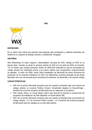 WIX 
DEFINICION: 
Es un editor web online que permite crear páginas web arrastrando y soltando elementos de 
diseño en un espacio de trabajo cómodo y visualmente amigable 
HISTORIA: 
Rob Mensching, el autor original y desarrollador principal de WiX, trabaja en WiX en su 
tiempo libre. Cuando se lanzó la primera versión de WiX el 5 de abril de 2004, él comentó: 
"Yo no siento que muchas personas dentro de Microsoft entienden lo que la comunidad de 
código abierto fue realmente acerca y yo quería mejorar esa comprensión, proporcionando 
un ejemplo. “A partir de 2006, varios otros empleados de Microsoft de varias divisiones de 
productos de la empresa trabajaron en WiX con Mensching, reunidos después de las horas 
laborales una vez a la semana para coordinar los esfuerzos de desarrollo y de escribir código 
CARACTERISTICAS: 
 WiX fue el primer Microsoft proyecto para ser puesto en libertad bajo una licencia de 
código abierto, la Licencia Pública Común. Inicialmente alojado en SourceForge , 
también fue el primer proyecto de Microsoft que se celebrará en el exterior. 
 WiX incluye votiva, un Visual Studio add-in que permite la creación y construcción de 
proyectos de instalación de WiX utilizando el Visual Studio IDE. 
 WiX fue el primer Microsoft proyecto para ser puesto en libertad bajo una licencia de 
código abierto , [ 2 ] la Common Public License . [ 3 ] También fue el primer proyecto 
de Microsoft para ser alojada en un sitio web externo. 
