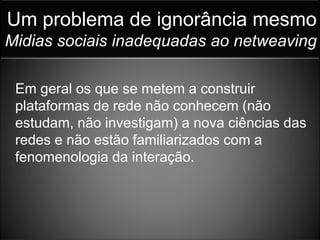 Um problema de ignorância mesmo
Midias sociais inadequadas ao netweaving

 Em geral os que se metem a construir
 plataformas de rede não conhecem (não
 estudam, não investigam) a nova ciências das
 redes e não estão familiarizados com a
 fenomenologia da interação.
 