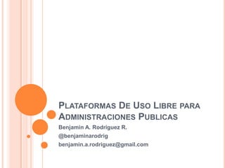 Plataformas De Uso Libre para Administraciones Publicas Benjamin A. Rodriguez R. @benjaminarodrig benjamin.a.rodriguez@gmail.com 