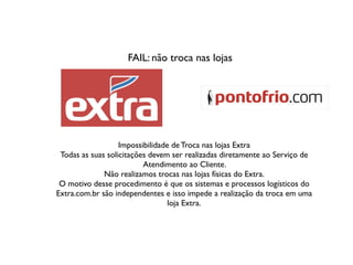 FAIL: não troca nas lojas
Impossibilidade de Troca nas lojas Extra
Todas as suas solicitações devem ser realizadas diretamente ao Serviço de
Atendimento ao Cliente.
Não realizamos trocas nas lojas físicas do Extra.
O motivo desse procedimento é que os sistemas e processos logísticos do
Extra.com.br são independentes e isso impede a realização da troca em uma
loja Extra.
 