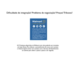 Diﬁculdade de integração? Problema de negociação? Preços? Tributos?
4.5. Produtos adquiridos no Walmart.com não poderão ser trocados
em lojas físicas. Para efetuar o procedimento de troca com sucesso
o Cliente deverá entrar em contato com o Serviço de Atendimento
ao Cliente para obter o passo a passo a ser seguido.
 