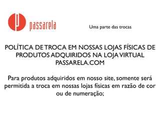 Uma parte das trocas
POLÍTICA DE TROCA EM NOSSAS LOJAS FÍSICAS DE
PRODUTOS ADQUIRIDOS NA LOJAVIRTUAL
PASSARELA.COM
Para produtos adquiridos em nosso site, somente será
permitida a troca em nossas lojas físicas em razão de cor
ou de numeração;
 