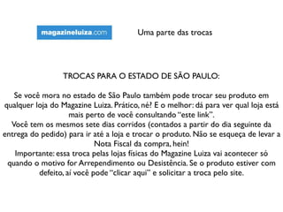 Uma parte das trocas
TROCAS PARA O ESTADO DE SÃO PAULO:
Se você mora no estado de São Paulo também pode trocar seu produto em
qualquer loja do Magazine Luiza. Prático, né? E o melhor: dá para ver qual loja está
mais perto de você consultando “este link”.
Você tem os mesmos sete dias corridos (contados a partir do dia seguinte da
entrega do pedido) para ir até a loja e trocar o produto. Não se esqueça de levar a
Nota Fiscal da compra, hein!
Importante: essa troca pelas lojas físicas do Magazine Luiza vai acontecer só
quando o motivo for Arrependimento ou Desistência. Se o produto estiver com
defeito, aí você pode “clicar aqui” e solicitar a troca pelo site.
 