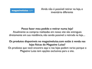 Ainda não é possível retirar na loja, e
inventário diferente
Posso fazer meu pedido e retirar numa loja?
Atualmente as compras realizadas em nosso site são entregues
diretamente em sua residência, não sendo possível a retirada na loja....
Os produtos disponíveis no magazineluiza.com estão à venda nas
lojas físicas do Magazine Luiza?
Os produtos que você encontra aqui e nas lojas podem variar, porque o
Magazine Luiza tem opções exclusivas para o site.
 