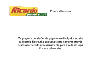 Preços diferentes
Os preços e condições de pagamento divulgados no site
da Ricardo Eletro, são exclusivos para compras através
deste, não valendo necessariamente para a rede de lojas
físicas e televendas.
 