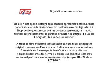 Buy online, return in store
Em até 7 dias após a entrega, se o produto apresentar defeito, a troca
poderá ser efetuada diretamente em qualquer uma das lojas da Fast
Shop, desde que ausentes avarias ou danos aparentes, sem laudo
técnico ou procedimento de garantia prevista nos artigos 18 a 26 do
Código de Defesa do Consumidor.
A troca se dará mediante apresentação da nota ﬁscal, embalagem
original e acessórios. Essa troca em 7 dias, nas lojas, e sem maiores
formalidades, é um especial beneﬁcio aos nossos clientes,
independentemente dos termos e prazos das garantias legal e/ou
contratual previstas para o produto/serviço (artigos 18 a 26 da lei
8.078/90)”.
 