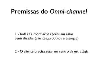 1 - Todas as informações precisam estar
centralizadas (clientes, produtos e estoque)
2 - O cliente precisa estar no centro da estratégia
Premissas do Omni-channel
 